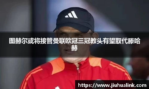 图赫尔或将接管曼联欧冠三冠教头有望取代滕哈赫