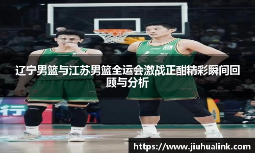 辽宁男篮与江苏男篮全运会激战正酣精彩瞬间回顾与分析